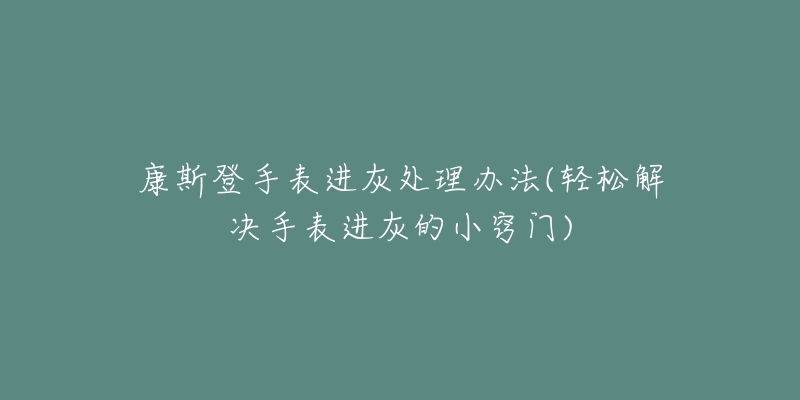 康斯登手表进灰处理办法(轻松解决手表进灰的小窍门)-名表号 康斯登手表进灰处理办法(轻松解决手表进灰的小窍门)