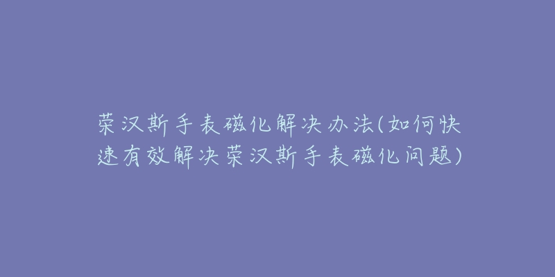 荣汉斯手表磁化解决办法(如何快速有效解决荣汉斯手表磁化问题)-名表号 荣汉斯手表磁化解决办法(如何快速有效解决荣汉斯手表磁化问题)