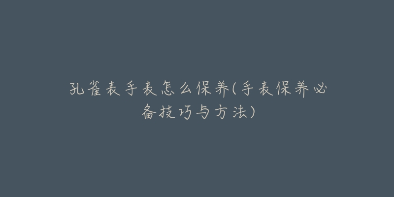 孔雀表手表怎么保养(手表保养必备技巧与方法)-名表号 孔雀表手表怎么保养(手表保养必备技巧与方法)