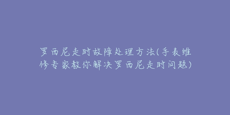 罗西尼走时故障处理方法(手表维修专家教你解决罗西尼走时问题)-名表号 罗西尼走时故障处理方法(手表维修专家教你解决罗西尼走时问题)
