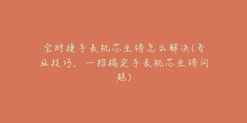 宝时捷手表机芯生锈怎么解决(专业技巧,一招搞定手表机芯生锈问题)-名表号 宝时捷手表机芯生锈怎么解决(专业技巧,一招搞定手表机芯生锈问题)