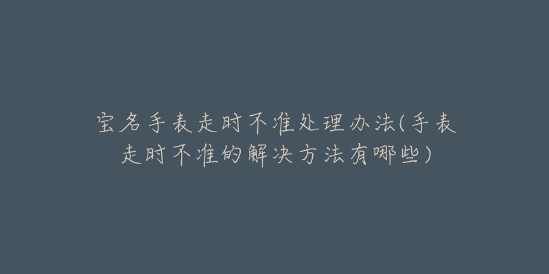 宝名手表走时不准处理办法(手表走时不准的解决方法有哪些)-名表号 宝名手表走时不准处理办法(手表走时不准的解决方法有哪些)
