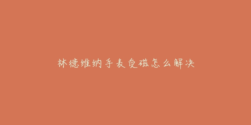 林德维纳手表受磁怎么解决-名表号 林德维纳手表受磁怎么解决