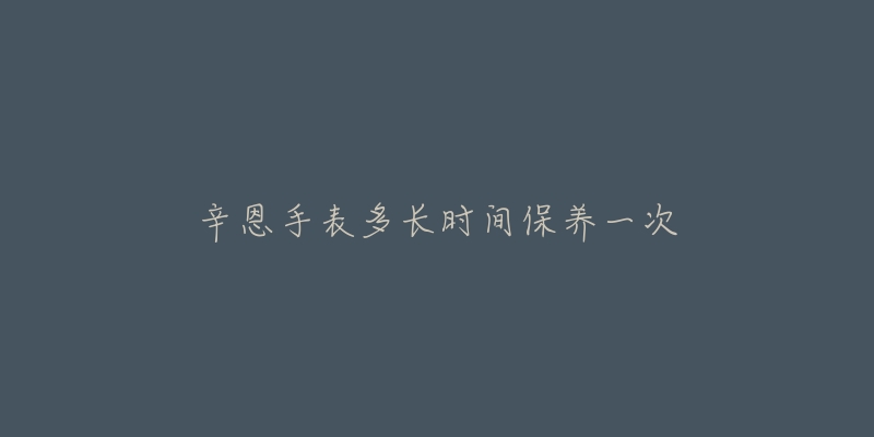 辛恩手表多长时间保养一次-名表号 辛恩手表多长时间保养一次
