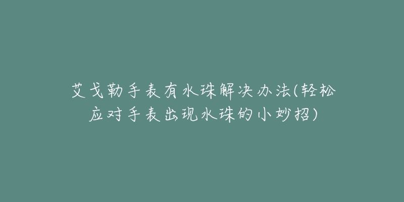 艾戈勒手表有水珠解决办法(轻松应对手表出现水珠的小妙招)-名表号 艾戈勒手表有水珠解决办法(轻松应对手表出现水珠的小妙招)