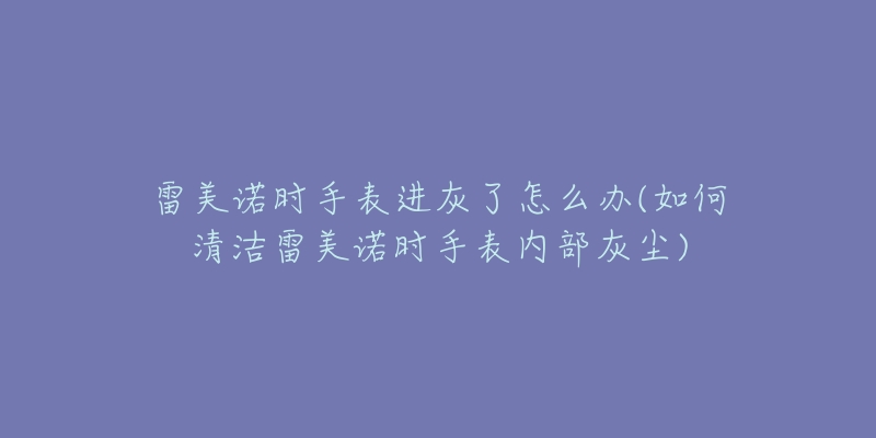 雷美诺时手表进灰了怎么办(如何清洁雷美诺时手表内部灰尘)-名表号 雷美诺时手表进灰了怎么办(如何清洁雷美诺时手表内部灰尘)