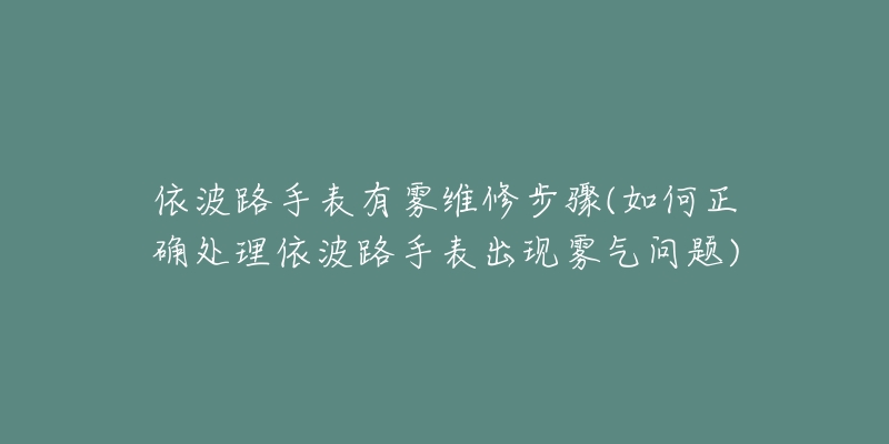 依波路手表有雾维修步骤(如何正确处理依波路手表出现雾气问题)-名表号 依波路手表有雾维修步骤(如何正确处理依波路手表出现雾气问题)