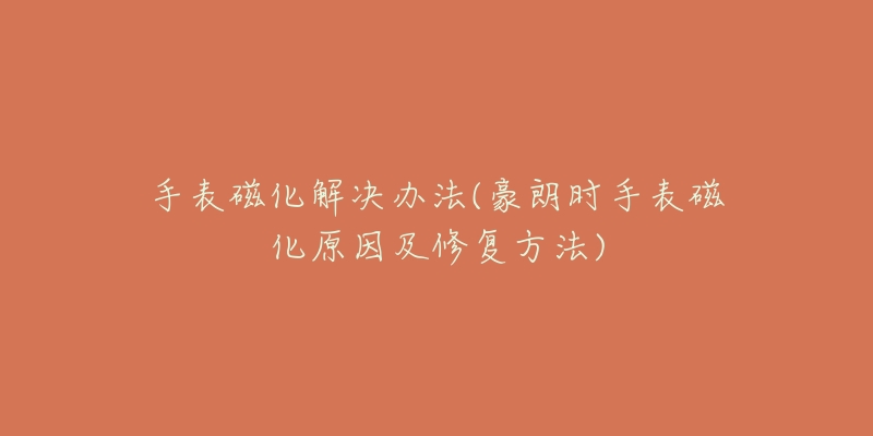 手表磁化解决办法(豪朗时手表磁化原因及修复方法)-名表号 手表磁化解决办法(豪朗时手表磁化原因及修复方法)