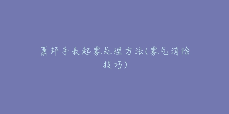 萧邦手表起雾处理方法(雾气消除技巧)-名表号 萧邦手表起雾处理方法(雾气消除技巧)