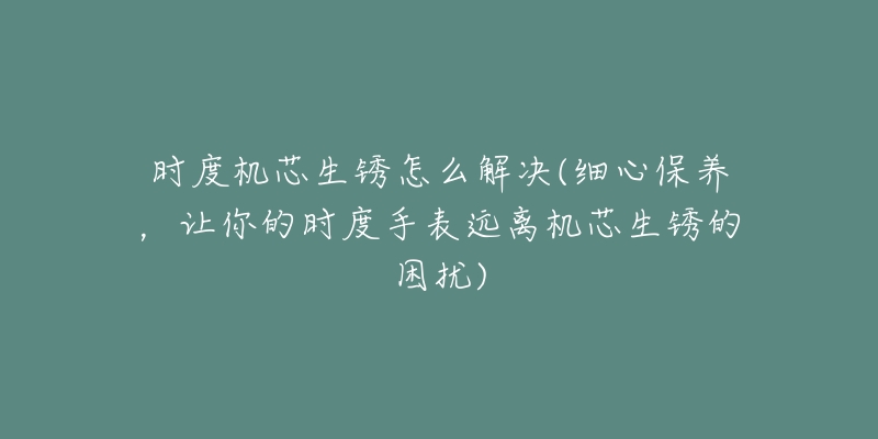 时度机芯生锈怎么解决(细心保养,让你的时度手表远离机芯生锈的困扰)-名表号 时度机芯生锈怎么解决(细心保养,让你的时度手表远离机芯生锈的困扰)