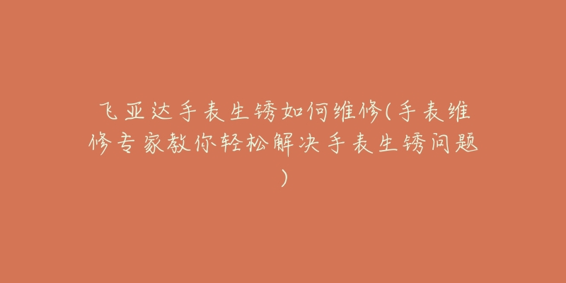 飞亚达手表生锈如何维修(手表维修专家教你轻松解决手表生锈问题)-名表号 飞亚达手表生锈如何维修(手表维修专家教你轻松解决手表生锈问题)