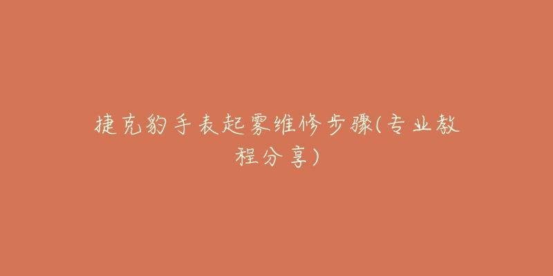 捷克豹手表起雾维修步骤(专业教程分享)-名表号 捷克豹手表起雾维修步骤(专业教程分享)