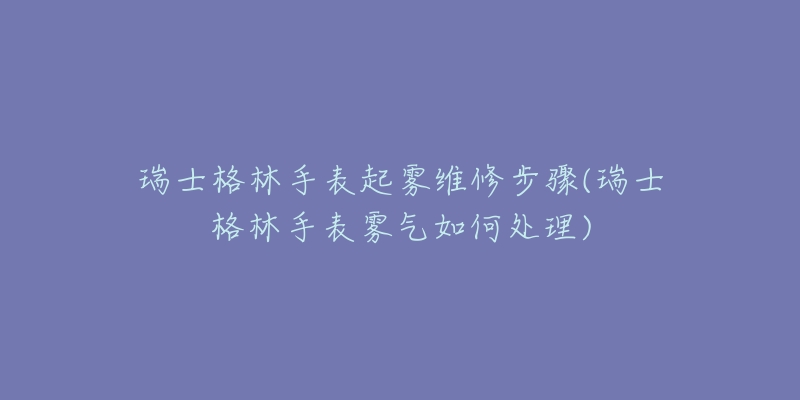 瑞士格林手表起雾维修步骤(瑞士格林手表雾气如何处理)-名表号 瑞士格林手表起雾维修步骤(瑞士格林手表雾气如何处理)
