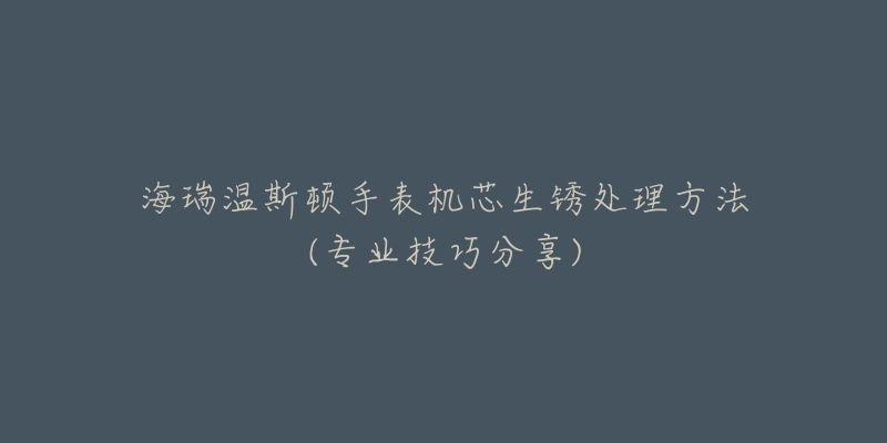 海瑞温斯顿手表机芯生锈处理方法(专业技巧分享)-名表号 海瑞温斯顿手表机芯生锈处理方法(专业技巧分享)
