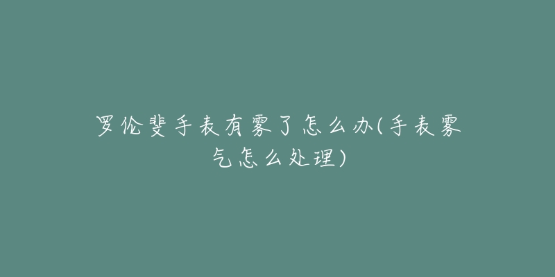 罗伦斐手表有雾了怎么办(手表雾气怎么处理)-名表号 罗伦斐手表有雾了怎么办(手表雾气怎么处理)