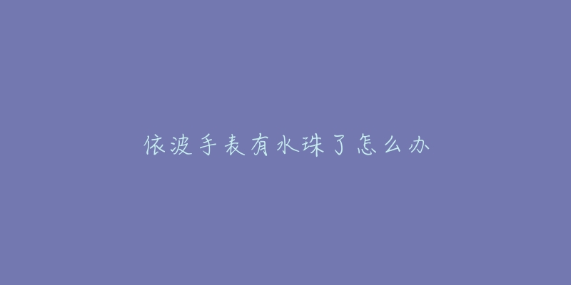 依波手表有水珠了怎么办-名表号 依波手表有水珠了怎么办
