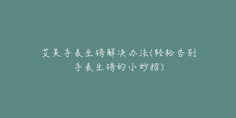 艾美手表生锈解决办法(轻松告别手表生锈的小妙招)-名表号 艾美手表生锈解决办法(轻松告别手表生锈的小妙招)