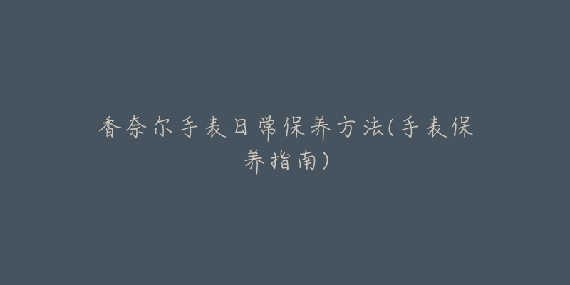 香奈尔手表日常保养方法(手表保养指南)-名表号 香奈尔手表日常保养方法(手表保养指南)