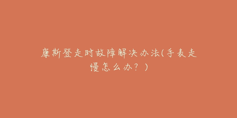 康斯登走时故障解决办法(手表走慢怎么办?)-名表号 康斯登走时故障解决办法(手表走慢怎么办?)