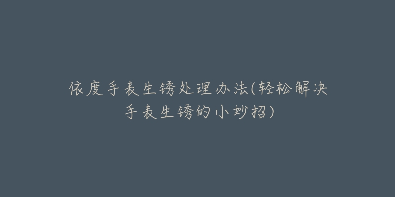 依度手表生锈处理办法(轻松解决手表生锈的小妙招)-名表号 依度手表生锈处理办法(轻松解决手表生锈的小妙招)