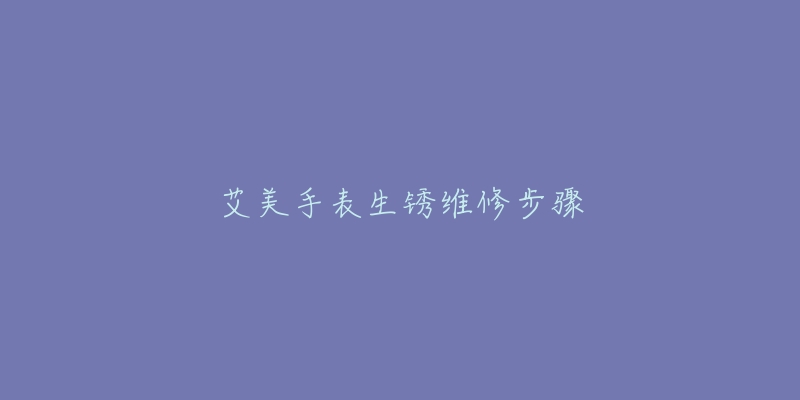 艾美手表生锈维修步骤-名表号 艾美手表生锈维修步骤
