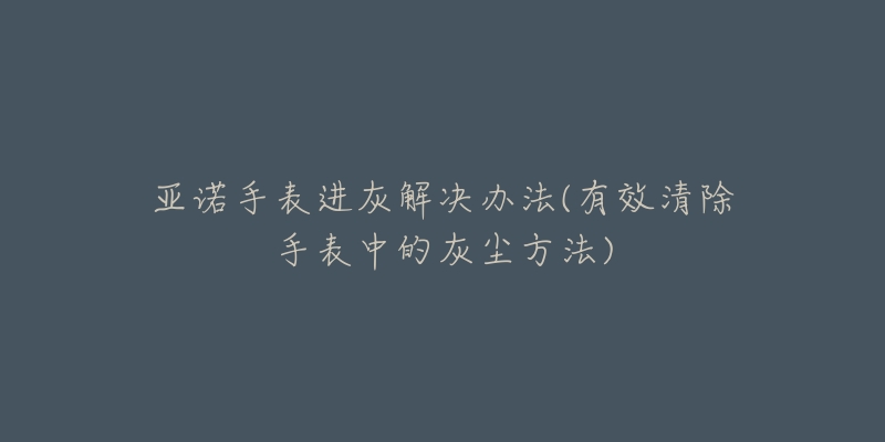 亚诺手表进灰解决办法(有效清除手表中的灰尘方法)-名表号 亚诺手表进灰解决办法(有效清除手表中的灰尘方法)