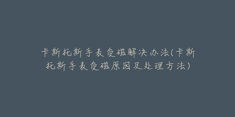 卡斯托斯手表受磁解决办法(卡斯托斯手表受磁原因及处理方法)-名表号 卡斯托斯手表受磁解决办法(卡斯托斯手表受磁原因及处理方法)