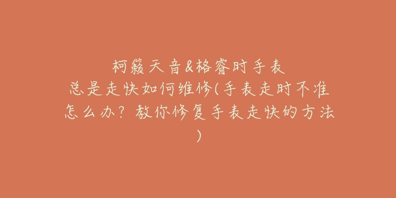 柯籁天音&格睿时手表总是走快如何维修(手表走时不准怎么办?教你修复手表走快的方法)-名表号 柯籁天音&格睿时手表总是走快如何维修(手表走时不准怎么办?教你修复手表走快的方法)