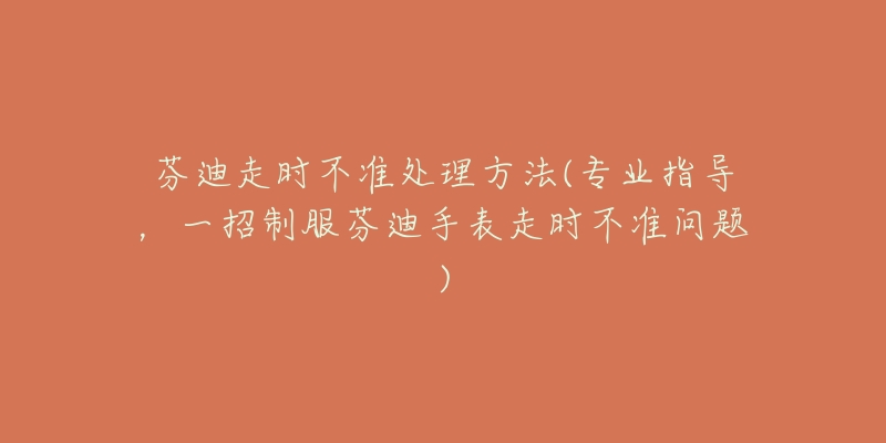 芬迪走时不准处理方法(专业指导,一招制服芬迪手表走时不准问题)-名表号 芬迪走时不准处理方法(专业指导,一招制服芬迪手表走时不准问题)