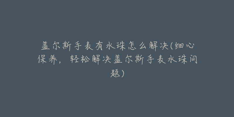 盖尔斯手表有水珠怎么解决(细心保养,轻松解决盖尔斯手表水珠问题)-名表号 盖尔斯手表有水珠怎么解决(细心保养,轻松解决盖尔斯手表水珠问题)