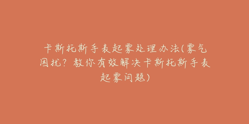 卡斯托斯手表起雾处理办法(雾气困扰?教你有效解决卡斯托斯手表起雾问题)-名表号 卡斯托斯手表起雾处理办法(雾气困扰?教你有效解决卡斯托斯手表起雾问题)