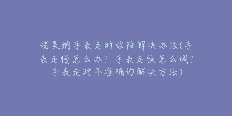 诺美纳手表走时故障解决办法(手表走慢怎么办?手表走快怎么调?手表走时不准确的解决方法)-名表号 诺美纳手表走时故障解决办法(手表走慢怎么办?手表走快怎么调?手表走时不准确的解决方法)