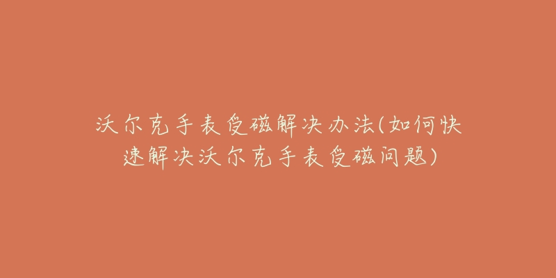 沃尔克手表受磁解决办法(如何快速解决沃尔克手表受磁问题)-名表号 沃尔克手表受磁解决办法(如何快速解决沃尔克手表受磁问题)