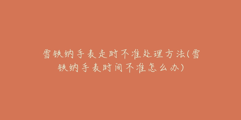 雪铁纳手表走时不准处理方法(雪铁纳手表时间不准怎么办)-名表号 雪铁纳手表走时不准处理方法(雪铁纳手表时间不准怎么办)