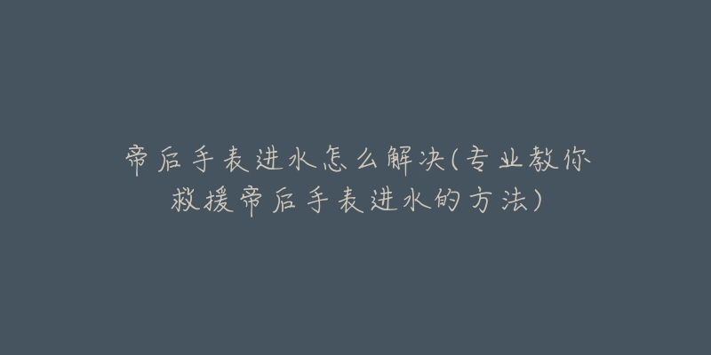 帝后手表进水怎么解决(专业教你救援帝后手表进水的方法)-名表号 帝后手表进水怎么解决(专业教你救援帝后手表进水的方法)