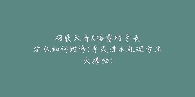 柯籁天音&格睿时手表进水如何维修(手表进水处理方法大揭秘)-名表号 柯籁天音&格睿时手表进水如何维修(手表进水处理方法大揭秘)