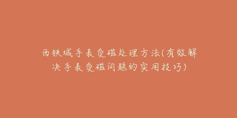 西铁城手表受磁处理方法(有效解决手表受磁问题的实用技巧)-名表号 西铁城手表受磁处理方法(有效解决手表受磁问题的实用技巧)