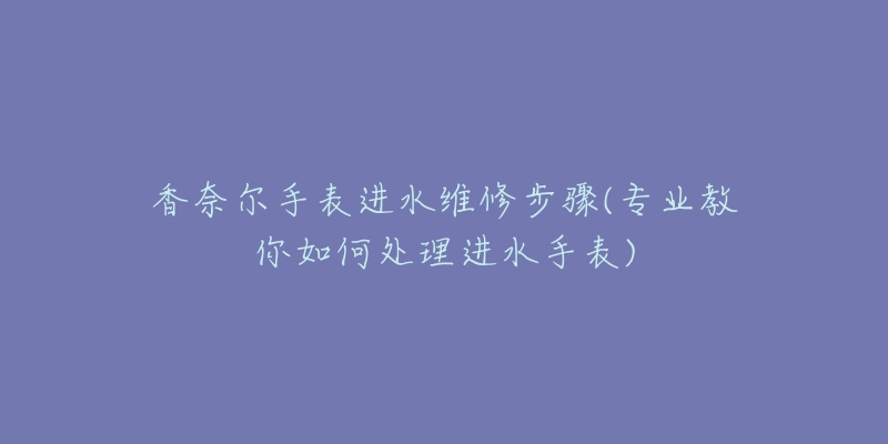 香奈尔手表进水维修步骤(专业教你如何处理进水手表)-名表号 香奈尔手表进水维修步骤(专业教你如何处理进水手表)