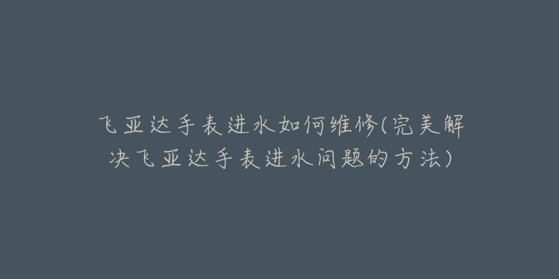 飞亚达手表进水如何维修(完美解决飞亚达手表进水问题的方法)-名表号 飞亚达手表进水如何维修(完美解决飞亚达手表进水问题的方法)