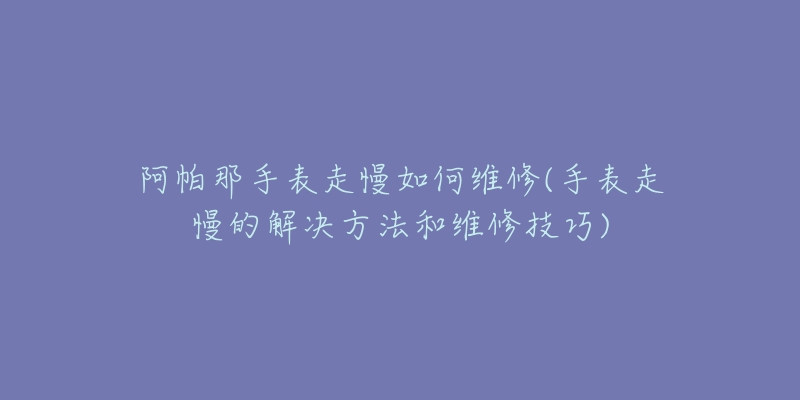 阿帕那手表走慢如何维修(手表走慢的解决方法和维修技巧)-名表号 阿帕那手表走慢如何维修(手表走慢的解决方法和维修技巧)