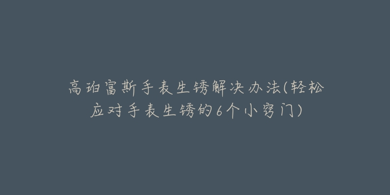 高珀富斯手表生锈解决办法(轻松应对手表生锈的6个小窍门)