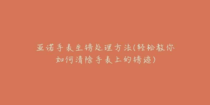 亚诺手表生锈处理方法(轻松教你如何清除手表上的锈迹)-名表号 亚诺手表生锈处理方法(轻松教你如何清除手表上的锈迹)