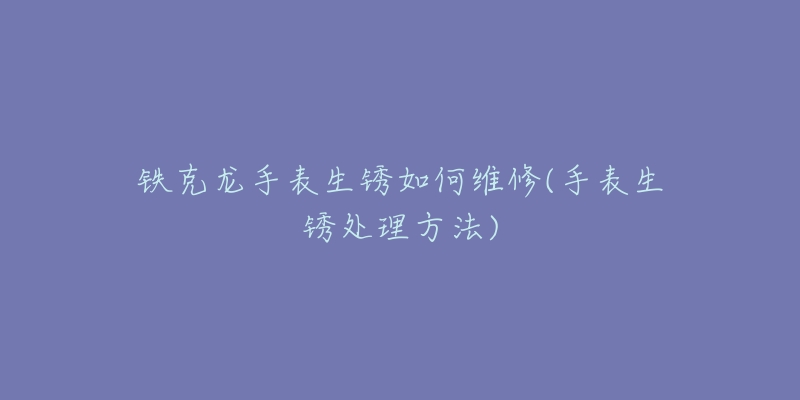 铁克龙手表生锈如何维修(手表生锈处理方法)-名表号 铁克龙手表生锈如何维修(手表生锈处理方法)