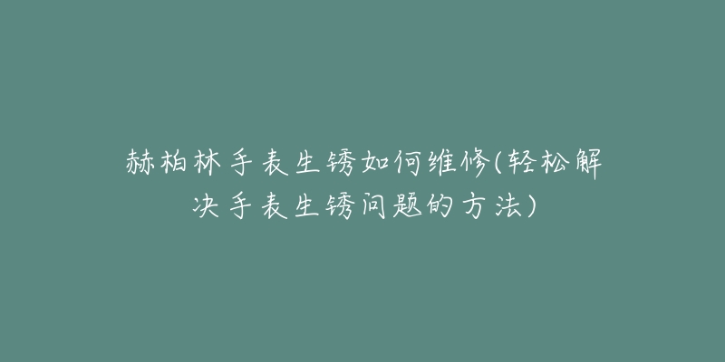 赫柏林手表生锈如何维修(轻松解决手表生锈问题的方法)-名表号 赫柏林手表生锈如何维修(轻松解决手表生锈问题的方法)