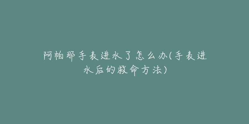 阿帕那手表进水了怎么办(手表进水后的救命方法)-名表号 阿帕那手表进水了怎么办(手表进水后的救命方法)