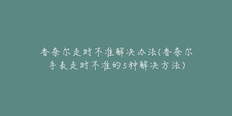 香奈尔走时不准解决办法(香奈尔手表走时不准的5种解决方法)-名表号 香奈尔走时不准解决办法(香奈尔手表走时不准的5种解决方法)