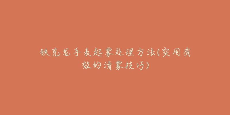 铁克龙手表起雾处理方法(实用有效的清雾技巧)-名表号 铁克龙手表起雾处理方法(实用有效的清雾技巧)