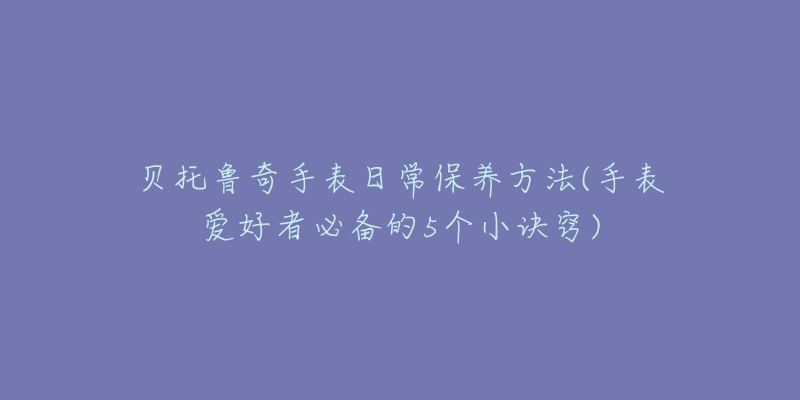贝托鲁奇手表日常保养方法(手表爱好者必备的5个小诀窍)