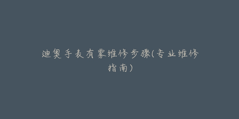 迪奥手表有雾维修步骤(专业维修指南)-名表号 迪奥手表有雾维修步骤(专业维修指南)
