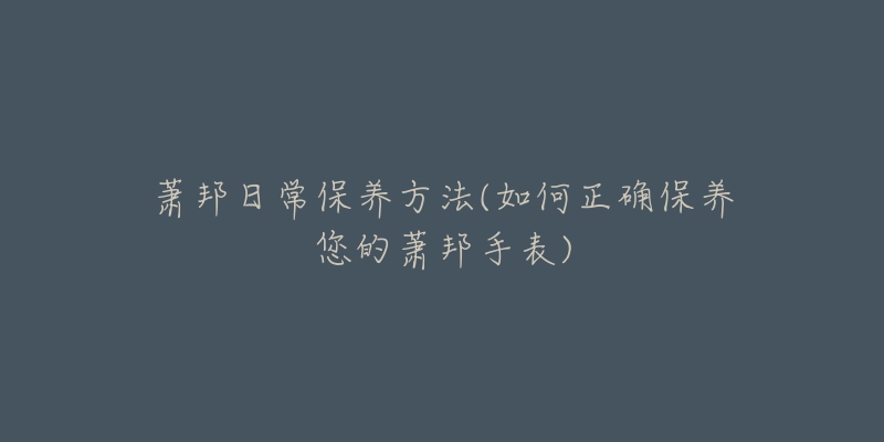 萧邦日常保养方法(如何正确保养您的萧邦手表)-名表号 萧邦日常保养方法(如何正确保养您的萧邦手表)
